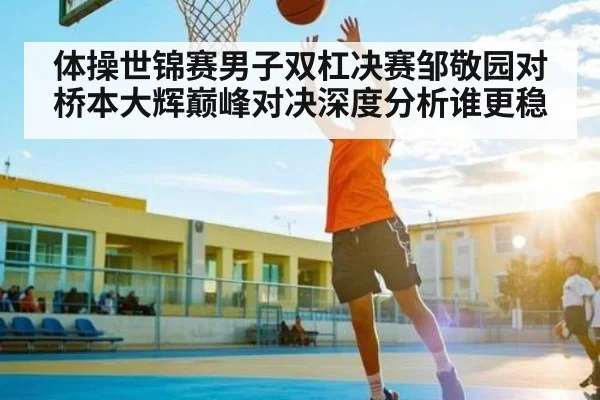 体操世锦赛男子双杠决赛邹敬园对桥本大辉巅峰对决深度分析谁更稳 - feifan sports